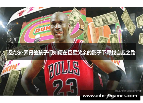 迈克尔·乔丹的孩子们如何在巨星父亲的影子下寻找自我之路