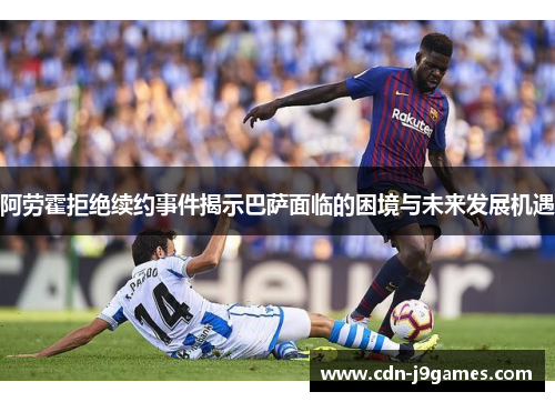 阿劳霍拒绝续约事件揭示巴萨面临的困境与未来发展机遇